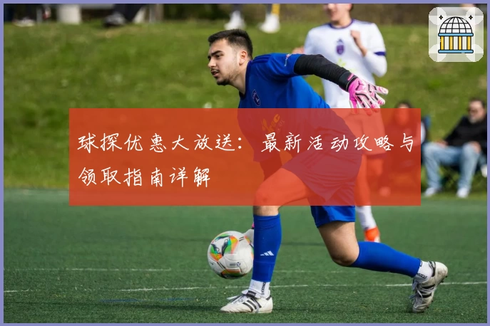 球探优惠大放送：最新活动攻略与领取指南详解