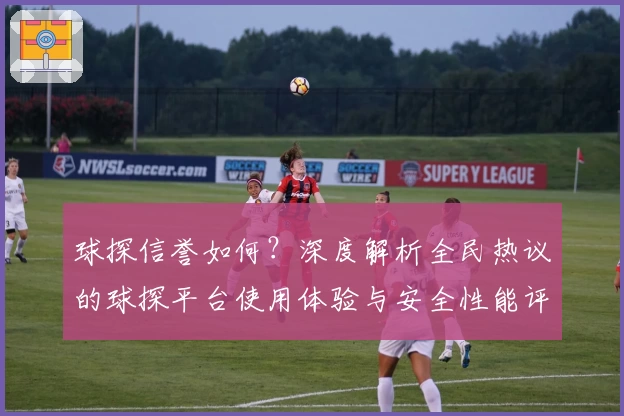 球探信誉如何?深度解析全民热议的球探平台使用体验与安全性能评价