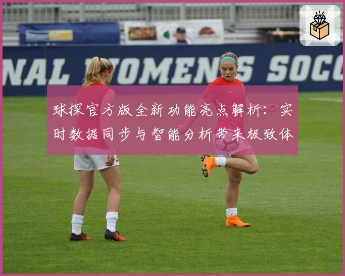 球探官方版全新功能亮点解析：实时数据同步与智能分析带来极致体验