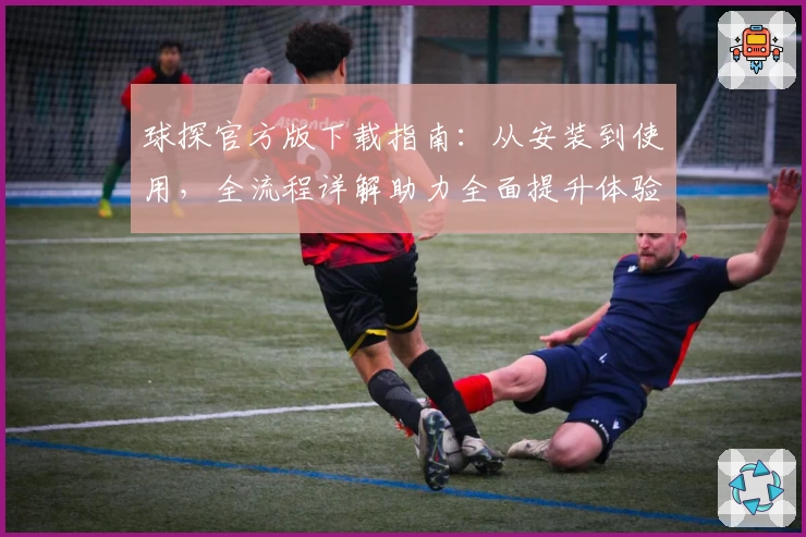 球探官方版下载指南：从安装到使用，全流程详解助力全面提升体验