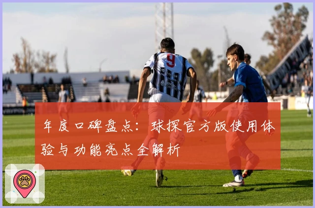 年度口碑盘点:球探官方版使用体验与功能亮点全解析