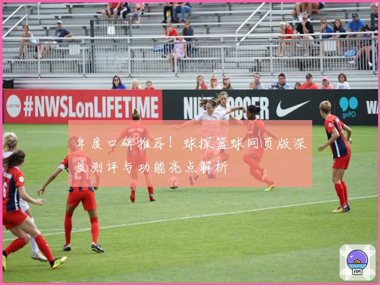 年度口碑推荐！球探篮球网页版深度测评与功能亮点解析