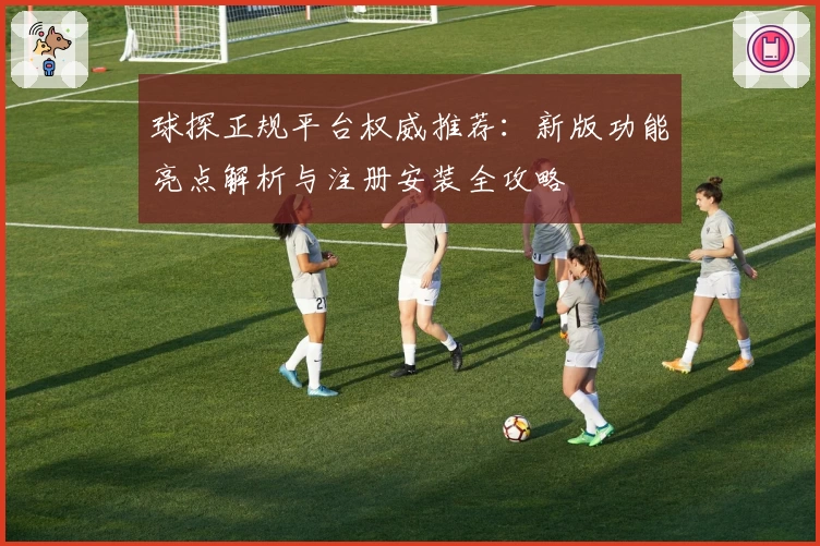 球探正规平台权威推荐：新版功能亮点解析与注册安装全攻略