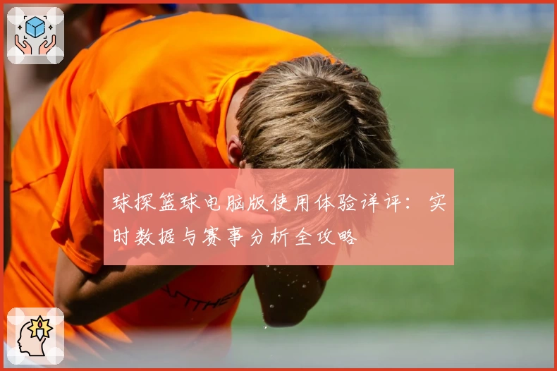 球探篮球电脑版使用体验详评：实时数据与赛事分析全攻略