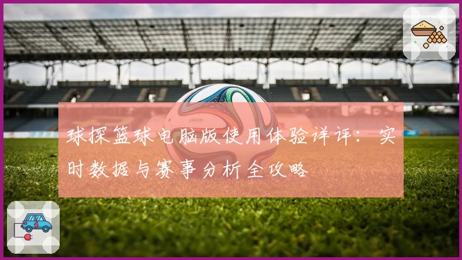 球探篮球电脑版使用体验详评：实时数据与赛事分析全攻略