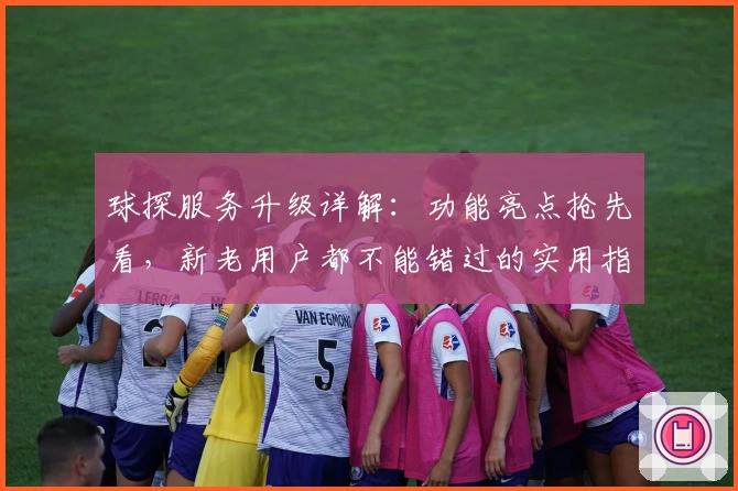 球探服务升级详解：功能亮点抢先看，新老用户都不能错过的实用指南