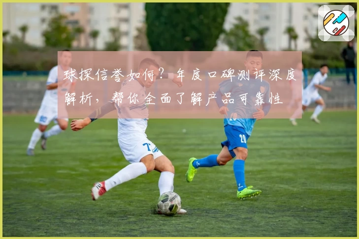 球探信誉如何？年度口碑测评深度解析，帮你全面了解产品可靠性