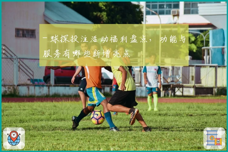 - 球探投注活动福利盘点，功能与服务有哪些新增亮点