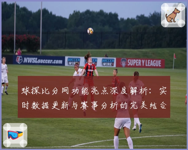 球探比分网功能亮点深度解析：实时数据更新与赛事分析的完美结合