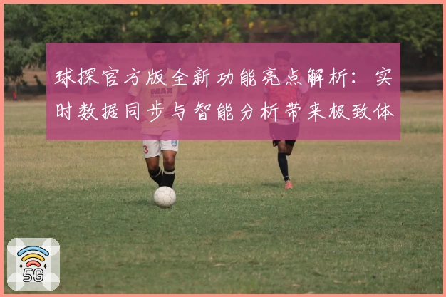 球探官方版全新功能亮点解析：实时数据同步与智能分析带来极致体验
