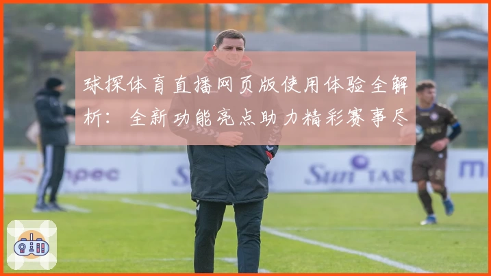 球探体育直播网页版使用体验全解析：全新功能亮点助力精彩赛事尽收眼底