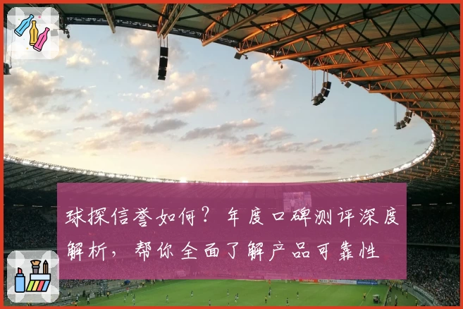 球探信誉如何？年度口碑测评深度解析，帮你全面了解产品可靠性