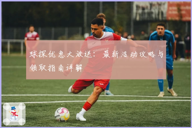 球探优惠大放送：最新活动攻略与领取指南详解