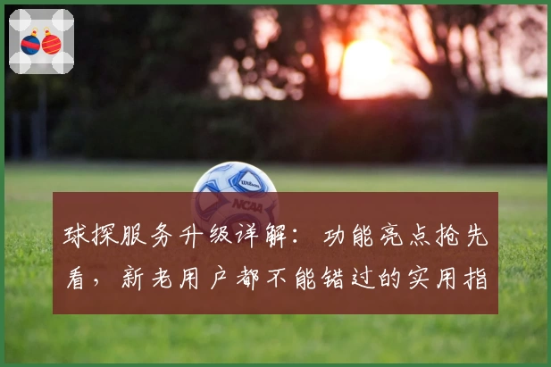 球探服务升级详解：功能亮点抢先看，新老用户都不能错过的实用指南