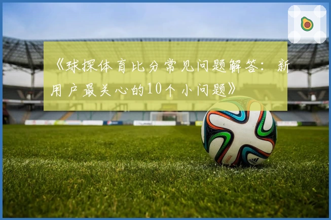 《球探体育比分常见问题解答：新用户最关心的10个小问题》